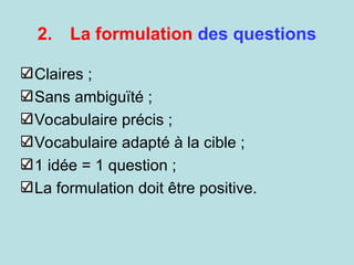 2. La formulation des questions
Claires ;
Sans ambiguïté ;
Vocabulaire précis ;
Vocabulaire adapté à la cible ;
1 idée = 1 question ;
La formulation doit être positive.
 