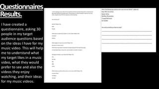Questionnaires
Results.
I have created a
questionnaire, asking 30
people in my target
audience questions based
on the ideas I have for my
music video. This will help
me to understand what
my target likes in a music
video, what they would
prefer to see and also the
videos they enjoy
watching, and their ideas
for my music videos.
 
