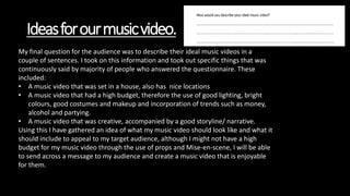 Ideasforourmusicvideo.
My final question for the audience was to describe their ideal music videos in a
couple of sentences. I took on this information and took out specific things that was
continuously said by majority of people who answered the questionnaire. These
included:
• A music video that was set in a house, also has nice locations
• A music video that had a high budget, therefore the use of good lighting, bright
colours, good costumes and makeup and incorporation of trends such as money,
alcohol and partying.
• A music video that was creative, accompanied by a good storyline/ narrative.
Using this I have gathered an idea of what my music video should look like and what it
should include to appeal to my target audience, although I might not have a high
budget for my music video through the use of props and Mise-en-scene, I will be able
to send across a message to my audience and create a music video that is enjoyable
for them.
 
