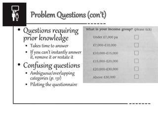 Problem Questions (con’t)
• Questions requiring
prior knowledge
 Takes time to answer
 If you can’t instantly answer
it, remove it or restate it
• Confusing questions
 Ambiguous/overlapping
categories (p. 131)
 Piloting the questionnaire
 