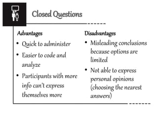 Closed Questions
Advantages
• Quick to administer
• Easier to code and
analyze
• Participants with more
info can’t express
themselves more
Disadvantages
• Misleading conclusions
because options are
limited
• Not able to express
personal opinions
(choosing the nearest
answers)
 