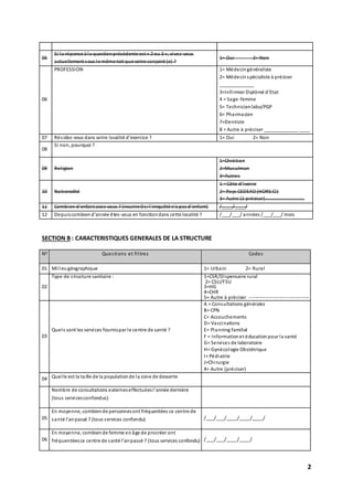 2
05
Si la réponse à la questionprécédente est « 2 ou 3 », vivez-vous
actuellement sous le même toit que votre conjoint (e) ?
1= Oui 2= Non
06
PROFESSION 1= Médecingénéraliste
2= Médecinspécialiste à préciser
_____________
3=Infirmier Diplômé d’Etat
4 = Sage-femme
5= Technicienlabo/PGP
6= Pharmacien
7=Dentiste
8 = Autre à préciser _____________ ____
07 Résidez-vous dans votre localité d’exercice ? 1= Oui 2= Non
08
Si non, pourquoi ?
09 Religion
1=Chrétien
2=Musulman
3=Autres
10 Nationalité
1 = Côte d’ivoire
2= Pays CEDEAO (HORS CI)
3= Autre (à préciser)……………………………
11 Combien d’enfant avez-vous ? (inscrire 0 si l’enquêté n’a pas d’enfant) /____/____/
12 Depuiscombiend’année êtes-vous en fonctiondans cette localité ? /___/___/ années /___/___/ mois
SECTION B : CARACTERISTIQUES GENERALES DE LA STRUCTURE
N0 Questions et filtres Codes
01 Milieugéographique 1= Urbain 2= Rural
02
Type de structure sanitaire : 1=CSR/Dispensaire rural
2= CSU/FSU
3=HG
4=CHR
5= Autre à préciser -------------------------------------
03
Quels sont les services fournispar le centre de santé ?
A = Consultations générales
B= CPN
C= Accouchements
D= Vaccinations
E= Planning familial
F = Informationet éducationpour la santé
G= Services de laboratoire
H= Gynécologie Obstétrique
I= Pédiatrie
J=Chirurgie
X= Autre (préciser)
04 Quelle est la taille de la populationde la zone de desserte
Nombre de consultations externeseffectuéesl’année dernière
(tous servicesconfondus)
05
En moyenne, combiende personnesont fréquentées ce centre de
santé l’anpassé ? (tous services confondu) /___/___/____/____/____/
06
En moyenne, combiende femme enâge de procréer ont
fréquentéesce centre de santé l’anpassé ? (tous services confondu) /___/___/____/____/
 