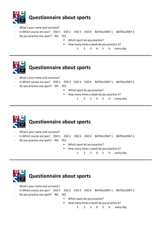 Questionnaire about sports
·   What’s your name and surname
                           surname?
·   In Which course are you? ESO 1 ESO 2 ESO 3 ESO 4 BATXILLERAT 1 BATXILLERAT 2
·   Do you practice any sport? NO YES
                                      Which sport do you practice?
                                      How many times a week do you practice i
                                                 imes                       it?
                                            1     2    3    4    5  6    every day




          Questionnaire about sports
·   What’s your name and surname
                           surname?
·   In Which course are you? ESO 1 ESO 2 ESO 3 ESO 4 BATXILLERAT 1 BATXILLERAT 2
·   Do you practice any sport? NO YES
                                      Which sport do you practice?
                                      How many times a week do you practice it
                                                                            it?
                                            1     2    3    4    5  6    every day




          Questionnaire about sport
                              sports
·   What’s your name and surname
                           surname?
·   In Which course are you? ESO 1 ESO 2 ESO 3 ESO 4 BATXILLERAT 1 BATXILLERAT 2
·   Do you practice any sport? NO YES
                                      Which sport do you practice?
                                      How many times a week do you practice it
                                                                            it?
                                            1     2    3    4    5  6    every day




          Questionnaire about sports
·   What’s your name and surname
                           surname?
·   In Which course are you? ESO 1 ESO 2 ESO 3 ESO 4 BATXILLERAT 1 BATXILLERAT 2
·   Do you practice any sport? NO YES
                                      Which sport do you practice?
                                      How many times a week do you practice it
                                                                            it?
                                            1     2    3    4    5  6    every day
 