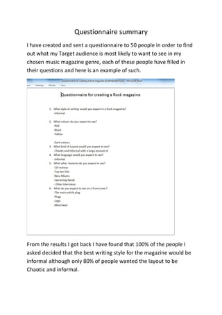 Questionnaire summary
I have created and sent a questionnaire to 50 people in order to find
out what my Target audience is most likely to want to see in my
chosen music magazine genre, each of these people have filled in
their questions and here is an example of such.

From the results I got back I have found that 100% of the people I
asked decided that the best writing style for the magazine would be
informal although only 80% of people wanted the layout to be
Chaotic and informal.

 