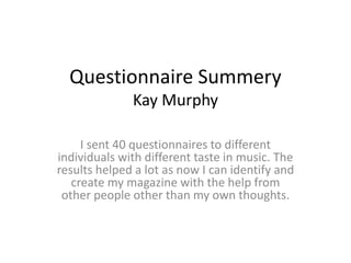 Questionnaire Summery
Kay Murphy
I sent 40 questionnaires to different
individuals with different taste in music. The
results helped a lot as now I can identify and
create my magazine with the help from
other people other than my own thoughts.
 