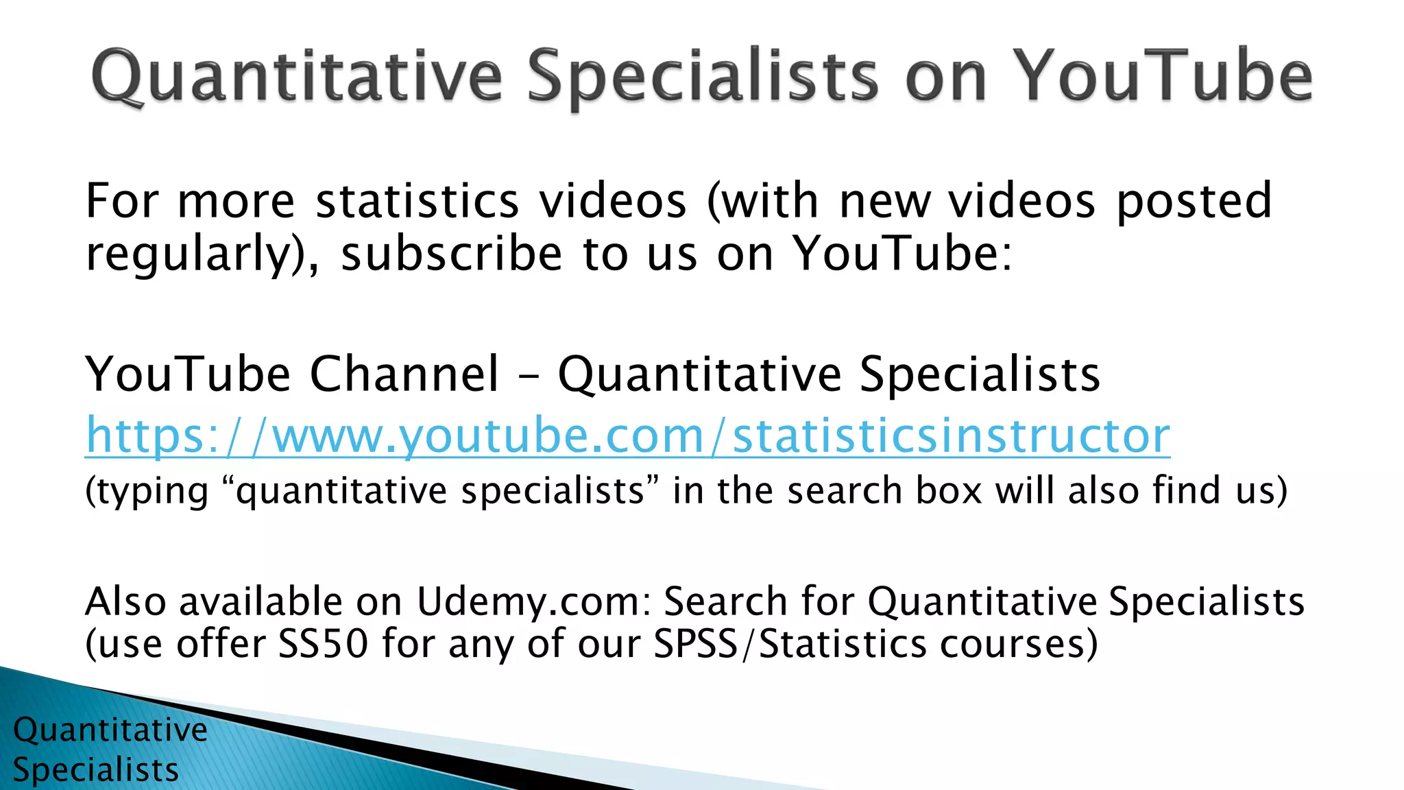 For more statistics videos (with new videos posted
regularly), subscribe to us on YouTube:
YouTube Channel – Quantitative Specialists
https://www.youtube.com/statisticsinstructor
(typing “quantitative specialists” in the search box will also find us)
Also available on Udemy.com: Search for Quantitative Specialists
(use offer SS50 for any of our SPSS/Statistics courses)
Quantitative
Specialists
 
