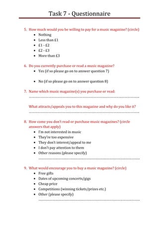 Task 7 - Questionnaire

5. How much would you be willing to pay for a music magazine? (circle)
       Nothing
       Less than £1
       £1 - £2
       £2 - £3
       More than £3

6. Do you currently purchase or read a music magazine?
        Yes (if so please go on to answer question 7)

        No (if so please go on to answer question 8)

7. Name which music magazine(s) you purchase or read:
   ……………………………………………………………………………………………………….

  What attracts/appeals you to this magazine and why do you like it?
  ……………………………………………………………………………………………………….

8. How come you don’t read or purchase music magazines? (circle
   answers that apply)
        I’m not interested in music
        They’re too expensive
        They don’t interest/appeal to me
        I don’t pay attention to them
        Other reasons (please specify)
        ………………………………………………………………………………………………

9. What would encourage you to buy a music magazine? (circle)
        Free gifts
        Dates of upcoming concerts/gigs
        Cheap price
        Competitions (winning tickets/prizes etc.)
        Other (please specify)
        ………………………………………………………………………………………………
 