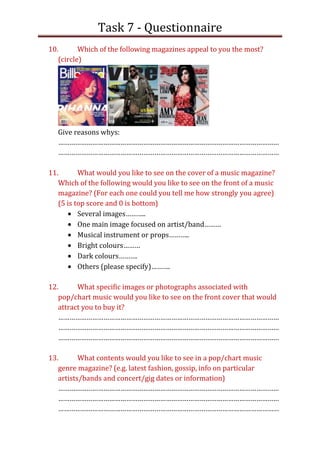 Task 7 - Questionnaire
10.       Which of the following magazines appeal to you the most?
   (circle)




   Give reasons whys:
   ………………………………………………………………………………………………………
   ………………………………………………………………………………………………………

11.       What would you like to see on the cover of a music magazine?
   Which of the following would you like to see on the front of a music
   magazine? (For each one could you tell me how strongly you agree)
   (5 is top score and 0 is bottom)
          Several images………..
          One main image focused on artist/band………
          Musical instrument or props………..
          Bright colours………
          Dark colours……….
          Others (please specify)……….

12.      What specific images or photographs associated with
   pop/chart music would you like to see on the front cover that would
   attract you to buy it?
   ………………………………………………………………………………………………………
   ………………………………………………………………………………………………………
   ………………………………………………………………………………………………………

13.       What contents would you like to see in a pop/chart music
   genre magazine? (e.g. latest fashion, gossip, info on particular
   artists/bands and concert/gig dates or information)
   ………………………………………………………………………………………………………
   ………………………………………………………………………………………………………
   ………………………………………………………………………………………………………
 