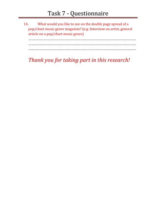 Task 7 - Questionnaire
14.       What would you like to see on the double page spread of a
   pop/chart music genre magazine? (e.g. Interview on artist, general
   article on a pop/chart music genre)
   ………………………………………………………………………………………………………
   ………………………………………………………………………………………………………
   ………………………………………………………………………………………………………


  Thank you for taking part in this research!
 