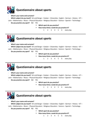 Questionnaire about sports
· What’s your name and surname
                          surname?
· Which subject do you teach? Art and Design – Catalan – Citizenship - English – German – History – ICT –
Latin – Mathematics – Music – Physical Education – Religious Education – Science – Spanish – Technology -
· Do you practice any sport? NO YES
                                           Which sport do you practice?
                                           How many times a week do you practice i
                                                        imes                         it?
                                                  1      2    3   4    5     6    every day




           Questionnaire about sports
· What’s your name and surname
                          surname?
· Which subject do you teach? Art and Design – Catalan – Citizenship - English – German – History – ICT –
Latin – Mathematics – Music – Physical Education – Religious Education – Science – Spanish – Technology -
· Do you practice any sport? NO YES
                                           Which sport do you practice?
                                           How many times a week do you practice i
                                                        imes                         it?
                                                  1      2    3   4    5     6    every day




           Questionnaire about sports
· What’s your name and surname
                          surname?
· Which subject do you teach? Art and Design – Catalan – Citizenship - English – German – History – ICT –
Latin – Mathematics – Music – Physical Education – Religious Education – Science – Spanish – Technology -
· Do you practice any sport? NO YES
                                           Which sport do you practice?
                                           How many times a week do you practice i
                                                        imes                         it?
                                                  1      2    3   4    5     6    every day




           Questionnaire about sports
· What’s your name and surname
                          surname?
· Which subject do you teach? Art and Design – Catalan – Citizenship - English – German – History – ICT –
Latin – Mathematics – Music – Physical Education – Religious Education – Science – Spanish – Technology -
· Do you practice any sport? NO YES
                                           Which sport do you practice?
                                           How many times a week do you practice i
                                                        imes                         it?
                                                  1      2    3   4    5     6    every day
 