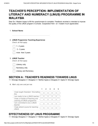 6/19/2014 TEACHER'S PERCEPTION: IMPLEMENTATION OF LINUS PROGRAM IN MALAYSIA - Google Forms
https://docs.google.com/forms/d/1wYsJO9djJQyAzzs2CIWa41G74ETxcnwlUd03J5oRXWI/edit 1/3
TEACHER'S PERCEPTION: IMPLEMENTATION OF
LITERACY AND NUMERACY (LINUS) PROGRAMME IN
MALAYSIA
Dear Sir / Madam hopes to fill this questionnaire to complete. Feedback received is intended to improve
the quality of the LINUS program in schools. Cooperation from sir / madam much appreciated.
1. School Name
2. LINUS Programme Teaching Experience
Check all that apply.
1 - 2 years
2 - 3 years
more than 3 years
3. LINUS Teacher
Check all that apply.
Literacy only
Numeracy only
Literacy and Numeracy
SECTION A : TEACHER'S READINESS TOWARDS LINUS
1 = Strongly Disagree 2 = Disagree 3 = Neither Agree or Disagree 4= Agree 5= Strongly Agree
4. Mark only one oval per row.
1 2 3 4 5
I have taught Standard One before
this
I am ready to be a LINUS teacher
I have a module of Teaching and
Learning of LINUS programme
I am committed to be a LINUS
teacher
I have attend course for teaching
LINUS
EFFECTIVENESS OF LINUS PROGRAMME
1 = Strongly Disagree 2 = Disagree 3 = Neither Agree or Disagree 4= Agree 5= Strongly Agree
 
