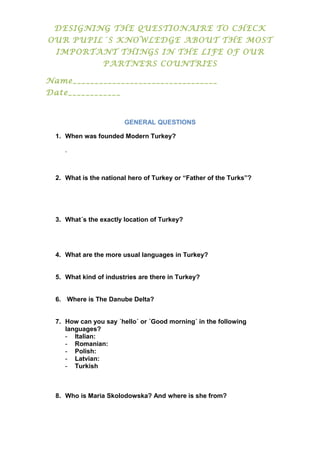 DESIGNING THE QUESTIONAIRE TO CHECK
OUR PUPIL´S KNOWLEDGE ABOUT THE MOST
IMPORTANT THINGS IN THE LIFE OF OUR
PARTNERS COUNTRIES
Name_________________________________
Date____________
GENERAL QUESTIONS
1. When was founded Modern Turkey?
.
2. What is the national hero of Turkey or “Father of the Turks”?
3. What´s the exactly location of Turkey?
4. What are the more usual languages in Turkey?
5. What kind of industries are there in Turkey?
6. Where is The Danube Delta?
7. How can you say ´hello´ or ´Good morning´ in the following
languages?
- Italian:
- Romanian:
- Polish:
- Latvian:
- Turkish
8. Who is Maria Skolodowska? And where is she from?
 