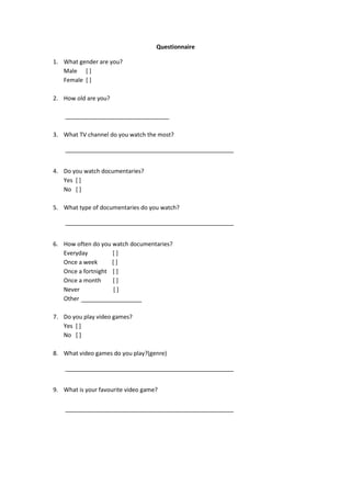 Questionnaire
1. What gender are you?
Male [ ]
Female [ ]
2. How old are you?
3. What TV channel do you watch the most?
4. Do you watch documentaries?
Yes [ ]
No [ ]
5. What type of documentaries do you watch?
6. How often do you watch documentaries?
Everyday [ ]
Once a week [ ]
Once a fortnight [ ]
Once a month [ ]
Never [ ]
Other
7. Do you play video games?
Yes [ ]
No [ ]
8. What video games do you play?(genre)
9. What is your favourite video game?
 