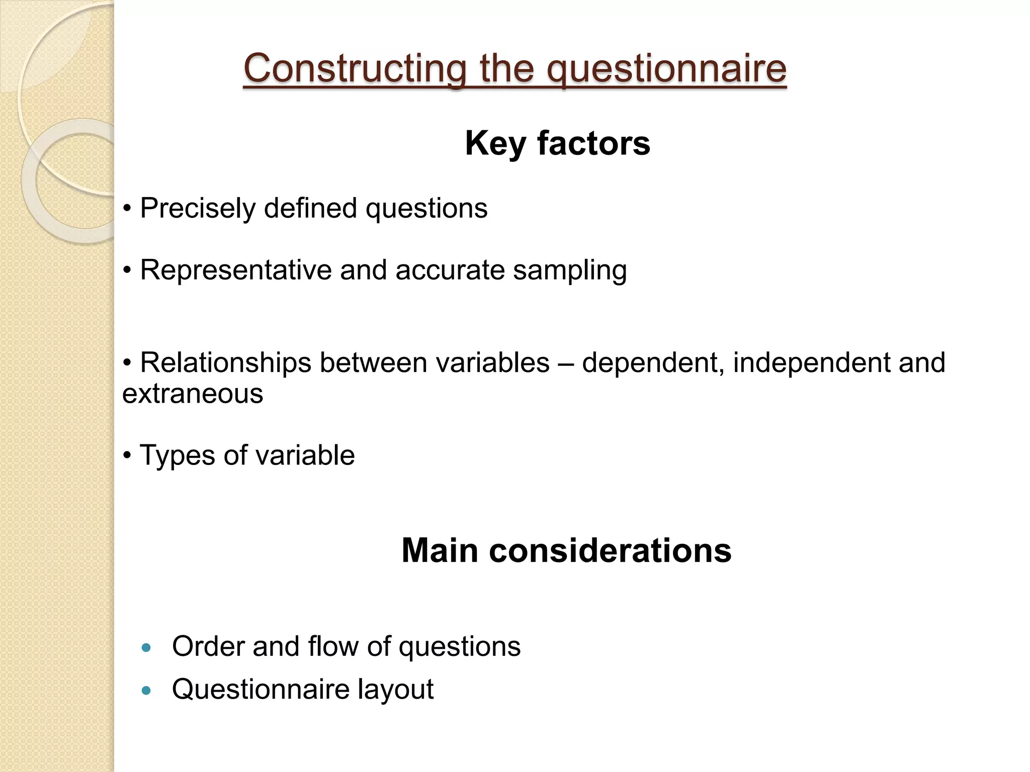 Constructing the questionnaire
Main considerations
 Order and flow of questions
 Questionnaire layout
Key factors
• Precisely defined questions
• Representative and accurate sampling
• Relationships between variables – dependent, independent and
extraneous
• Types of variable
 