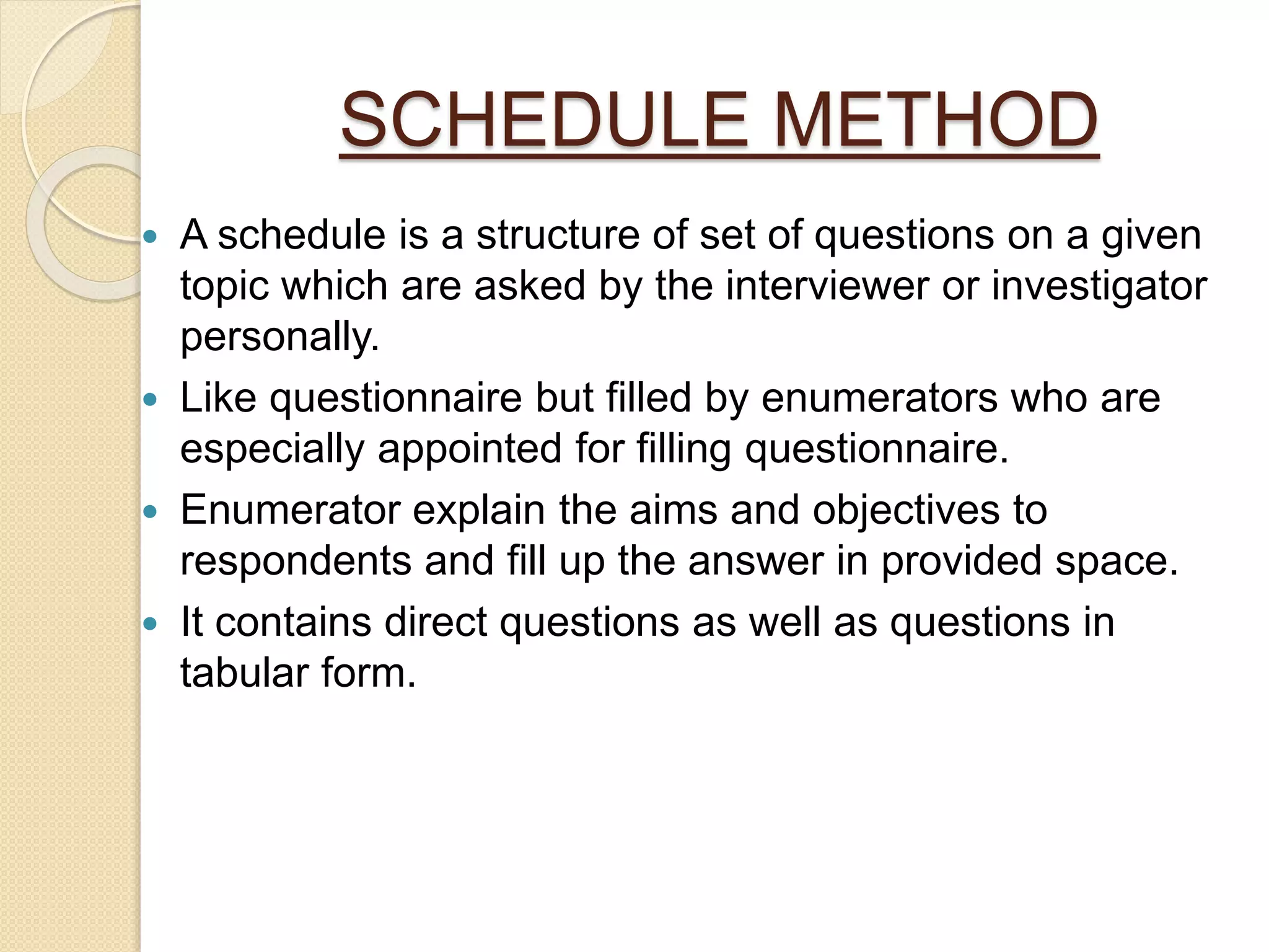 SCHEDULE METHOD
 A schedule is a structure of set of questions on a given
topic which are asked by the interviewer or investigator
personally.
 Like questionnaire but filled by enumerators who are
especially appointed for filling questionnaire.
 Enumerator explain the aims and objectives to
respondents and fill up the answer in provided space.
 It contains direct questions as well as questions in
tabular form.
 