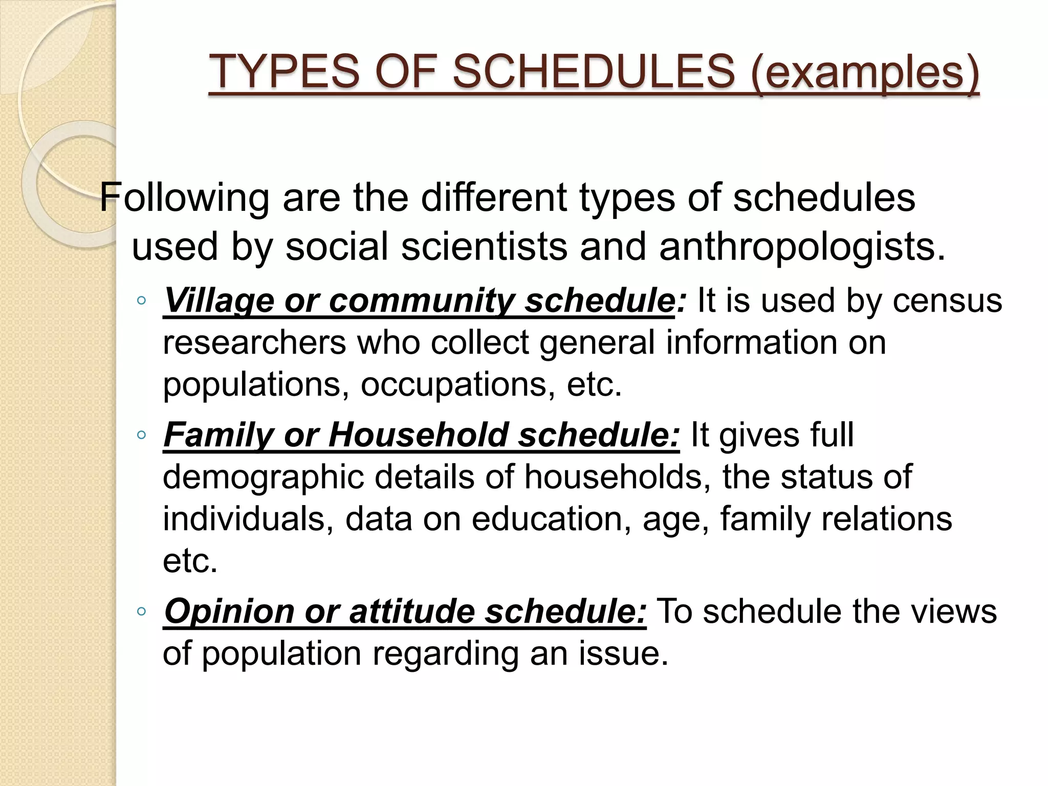 TYPES OF SCHEDULES (examples)
Following are the different types of schedules
used by social scientists and anthropologists.
◦ Village or community schedule: It is used by census
researchers who collect general information on
populations, occupations, etc.
◦ Family or Household schedule: It gives full
demographic details of households, the status of
individuals, data on education, age, family relations
etc.
◦ Opinion or attitude schedule: To schedule the views
of population regarding an issue.
 