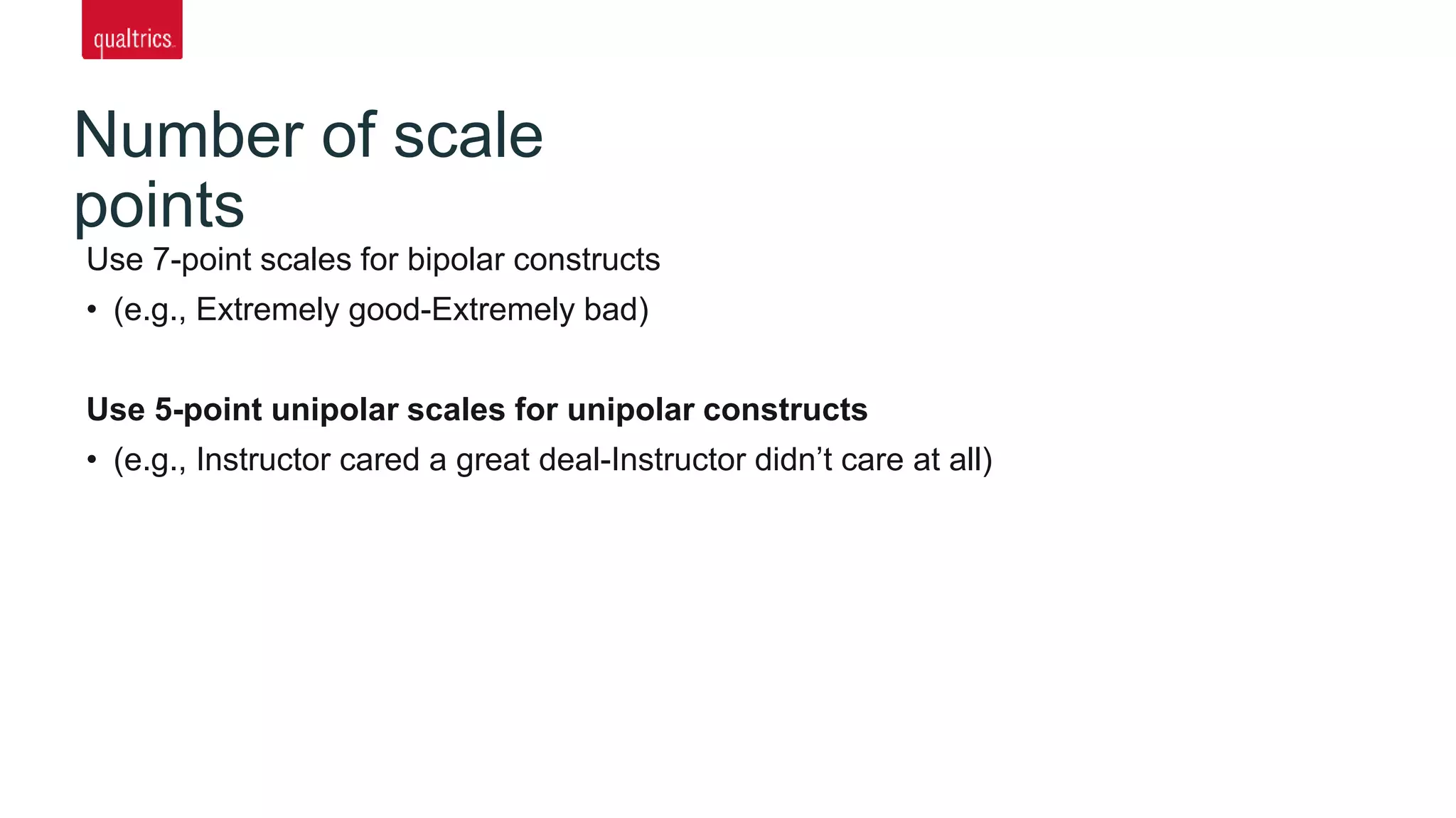 Number of scale
points
Use 7-point scales for bipolar constructs
• (e.g., Extremely good-Extremely bad)
Use 5-point unipolar scales for unipolar constructs
• (e.g., Instructor cared a great deal-Instructor didn’t care at all)
 