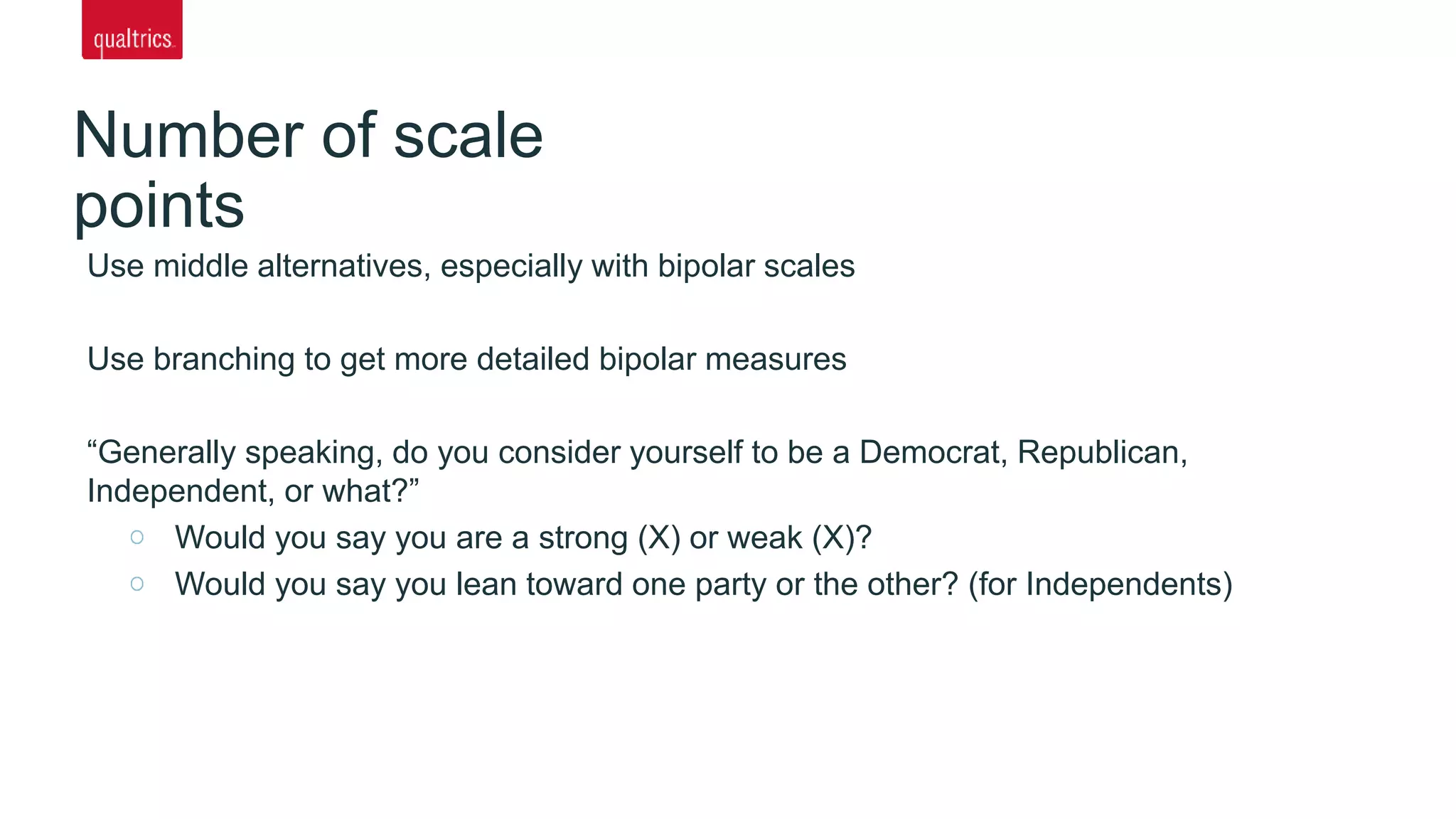 Number of scale
points
Use middle alternatives, especially with bipolar scales
Use branching to get more detailed bipolar measures
“Generally speaking, do you consider yourself to be a Democrat, Republican,
Independent, or what?”
Would you say you are a strong (X) or weak (X)?
Would you say you lean toward one party or the other? (for Independents)
 