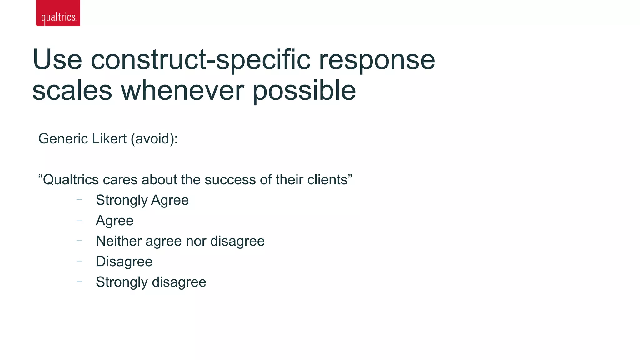 Use construct-specific response
scales whenever possible
Generic Likert (avoid):
“Qualtrics cares about the success of their clients”
Strongly Agree
Agree
Neither agree nor disagree
Disagree
Strongly disagree
 