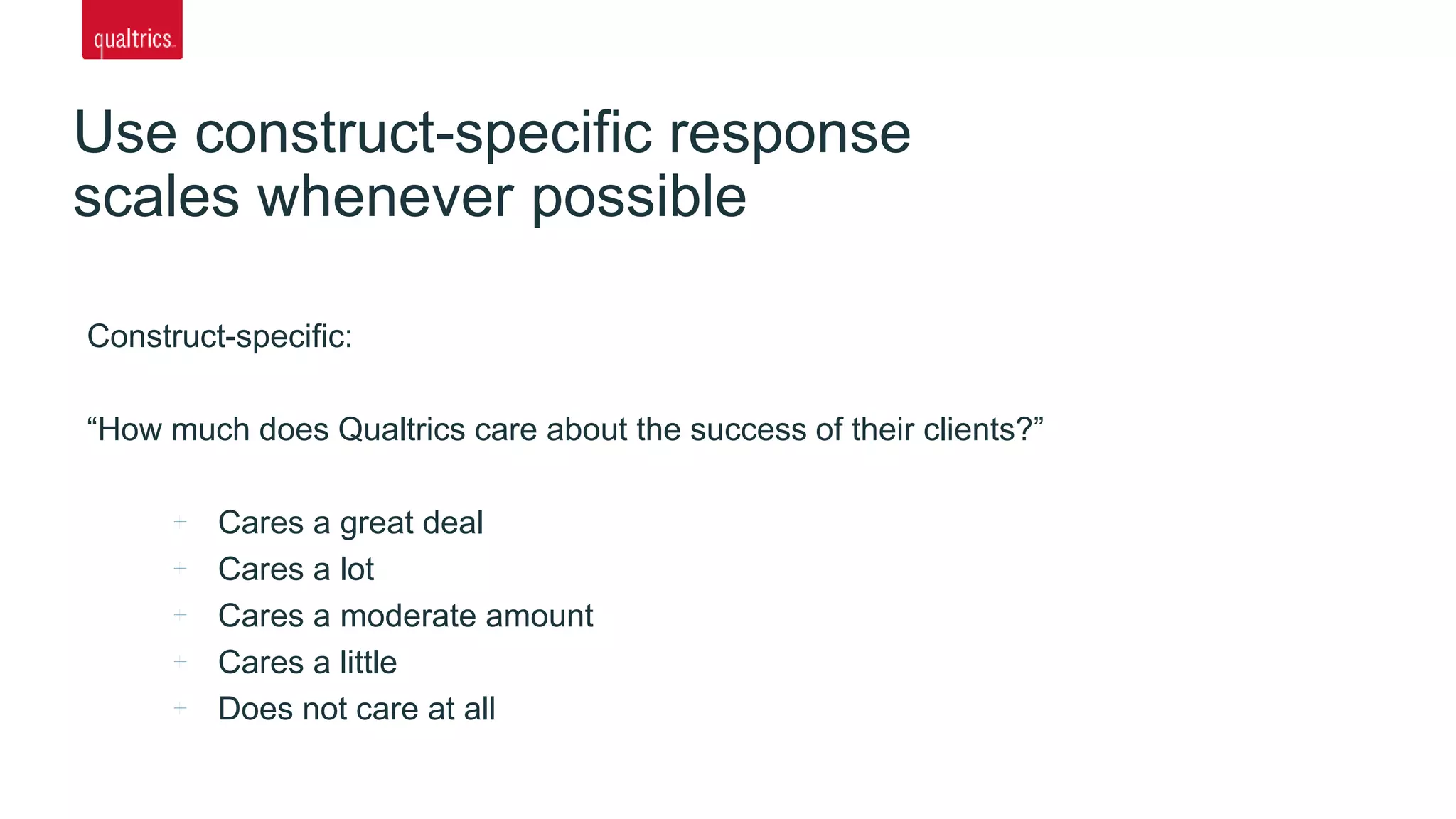 Construct-specific:
“How much does Qualtrics care about the success of their clients?”
Cares a great deal
Cares a lot
Cares a moderate amount
Cares a little
Does not care at all
Use construct-specific response
scales whenever possible
 