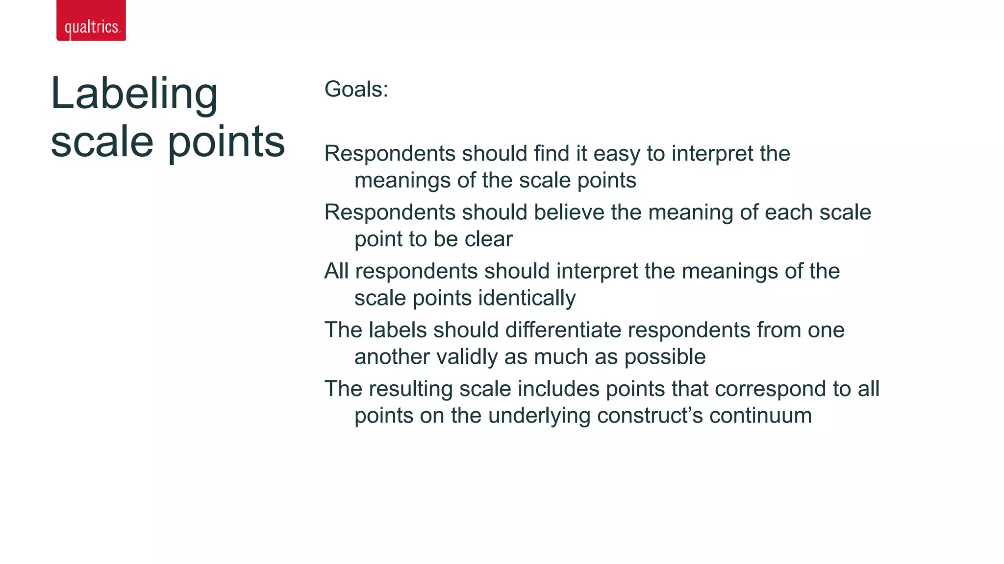 Labeling
scale points
Goals:
Respondents should find it easy to interpret the
meanings of the scale points
Respondents should believe the meaning of each scale
point to be clear
All respondents should interpret the meanings of the
scale points identically
The labels should differentiate respondents from one
another validly as much as possible
The resulting scale includes points that correspond to all
points on the underlying construct’s continuum
 