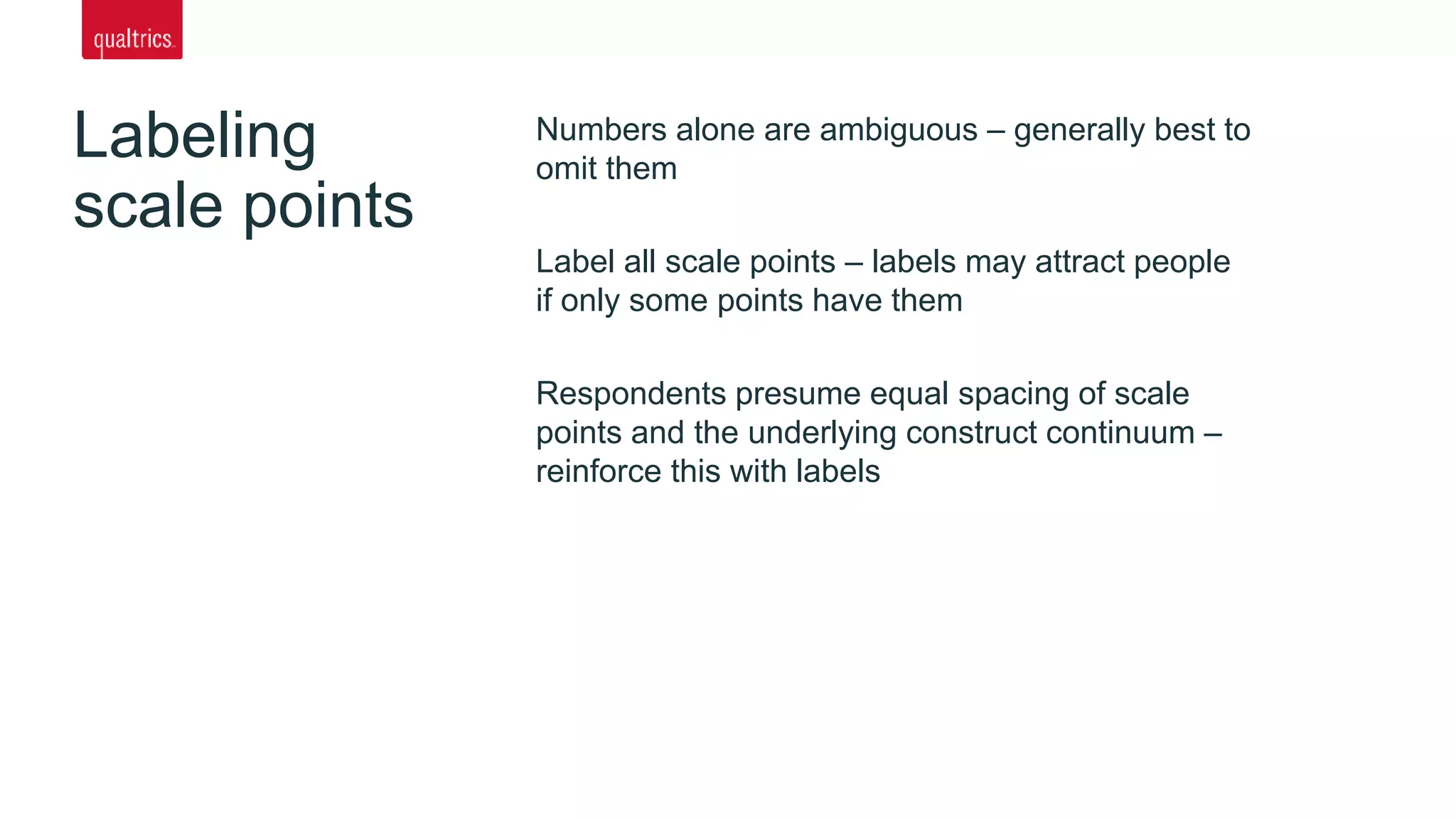 Labeling
scale points
Numbers alone are ambiguous – generally best to
omit them
Label all scale points – labels may attract people
if only some points have them
Respondents presume equal spacing of scale
points and the underlying construct continuum –
reinforce this with labels
 