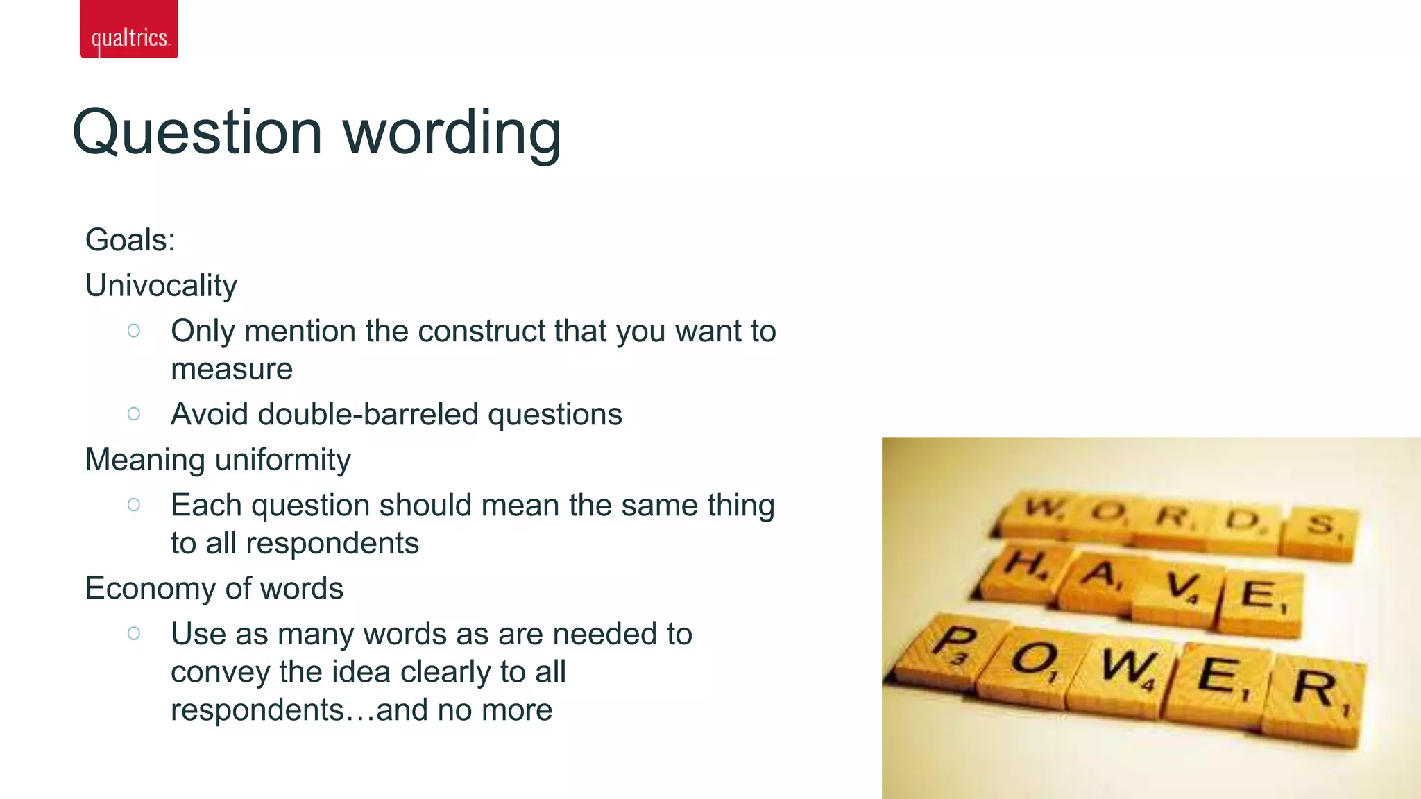 Goals:
Univocality
Only mention the construct that you want to
measure
Avoid double-barreled questions
Meaning uniformity
Each question should mean the same thing
to all respondents
Economy of words
Use as many words as are needed to
convey the idea clearly to all
respondents…and no more
Question wording
 