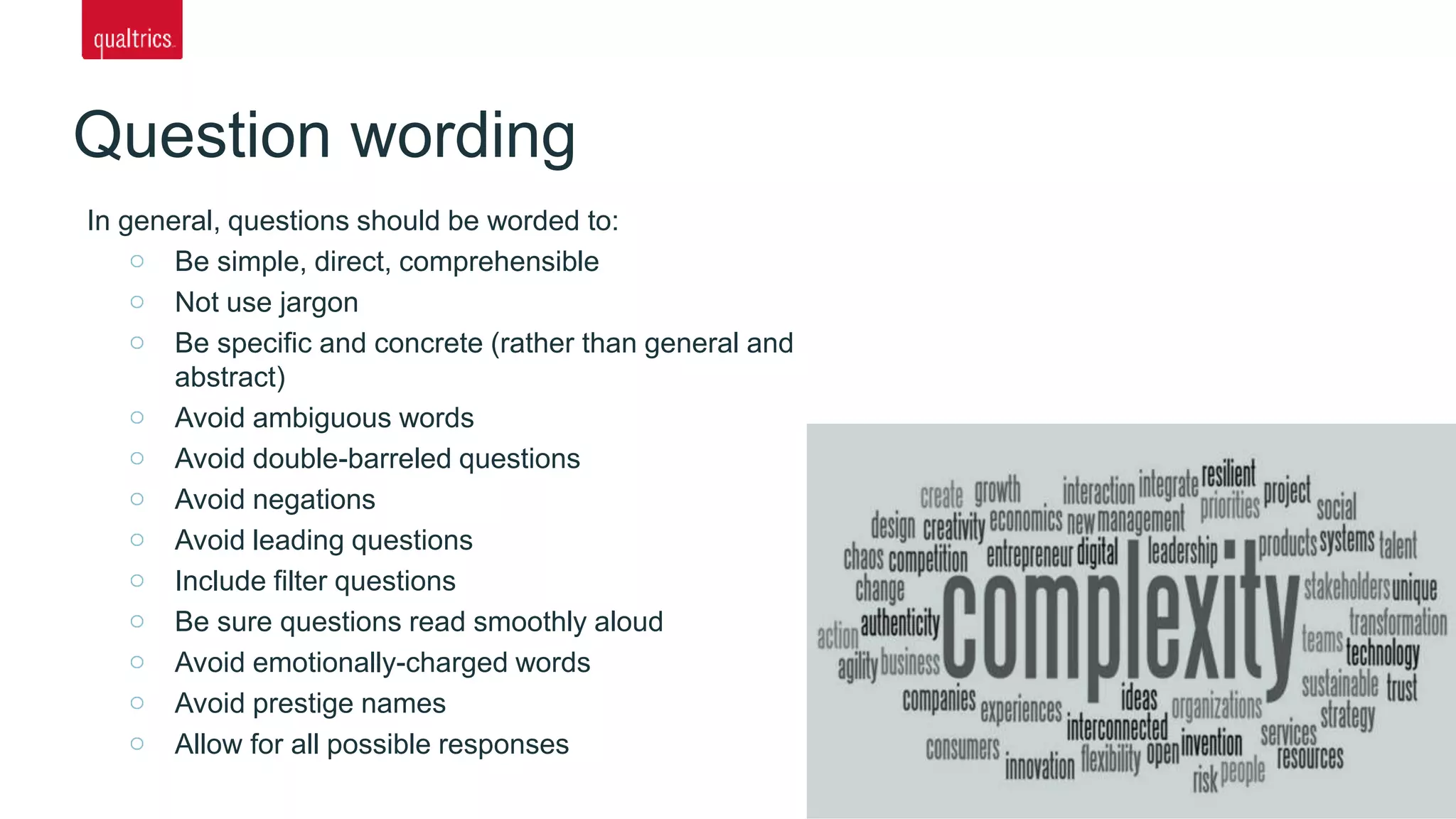 In general, questions should be worded to:
Be simple, direct, comprehensible
Not use jargon
Be specific and concrete (rather than general and
abstract)
Avoid ambiguous words
Avoid double-barreled questions
Avoid negations
Avoid leading questions
Include filter questions
Be sure questions read smoothly aloud
Avoid emotionally-charged words
Avoid prestige names
Allow for all possible responses
Question wording
 