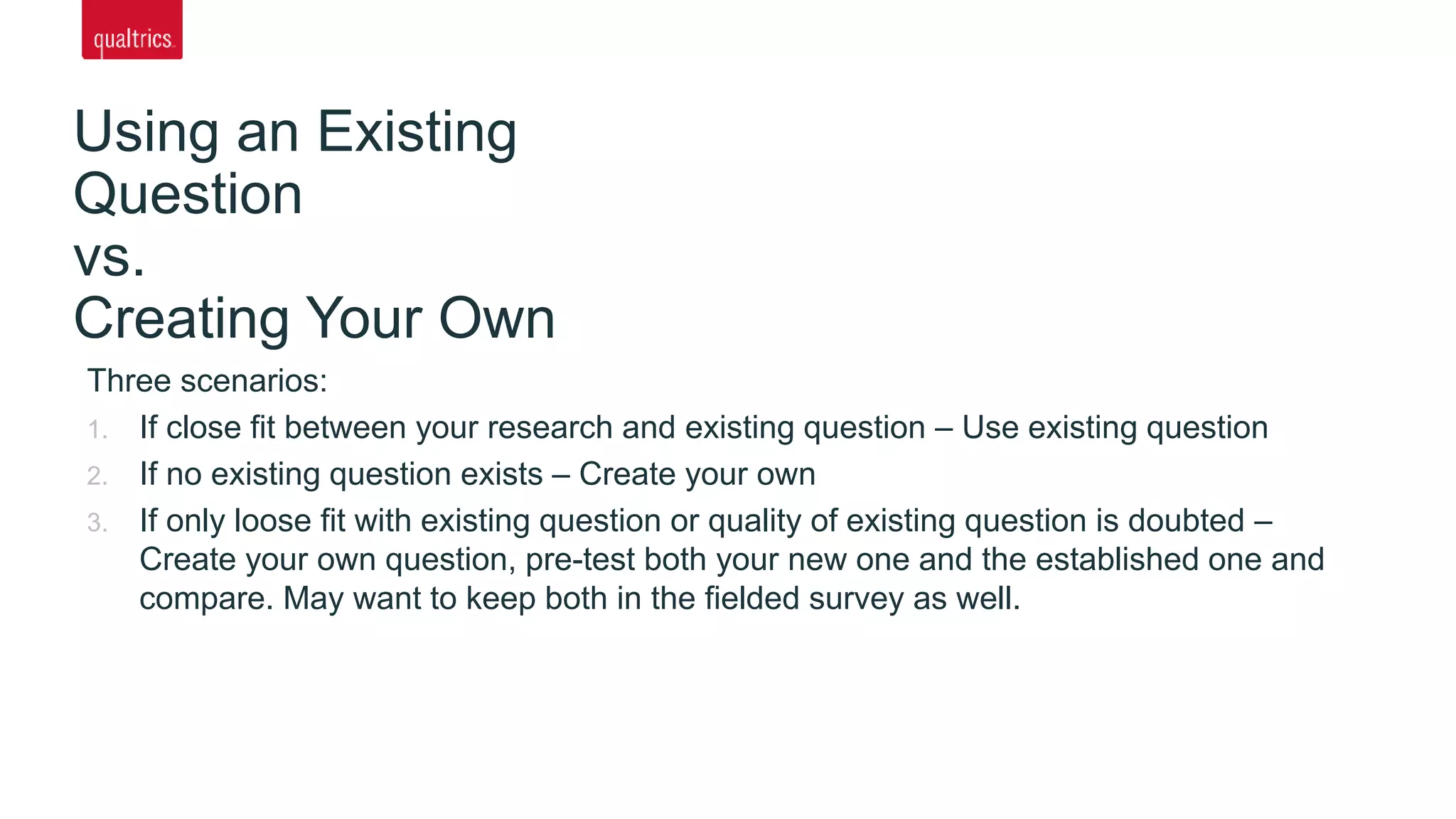 Three scenarios:
1. If close fit between your research and existing question – Use existing question
2. If no existing question exists – Create your own
3. If only loose fit with existing question or quality of existing question is doubted –
Create your own question, pre-test both your new one and the established one and
compare. May want to keep both in the fielded survey as well.
Using an Existing
Question
vs.
Creating Your Own
 