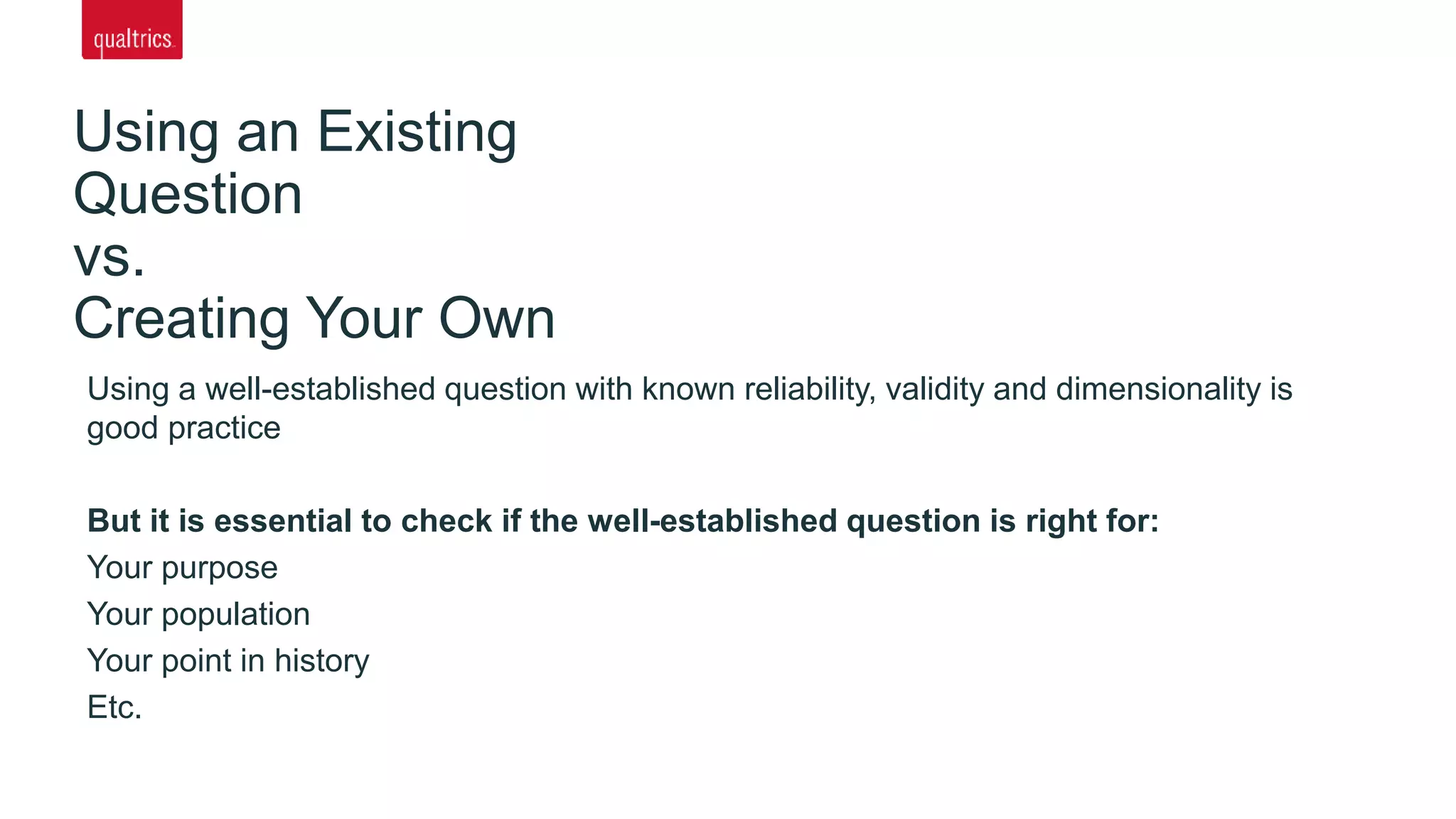 Using an Existing
Question
vs.
Creating Your Own
Using a well-established question with known reliability, validity and dimensionality is
good practice
But it is essential to check if the well-established question is right for:
Your purpose
Your population
Your point in history
Etc.
 