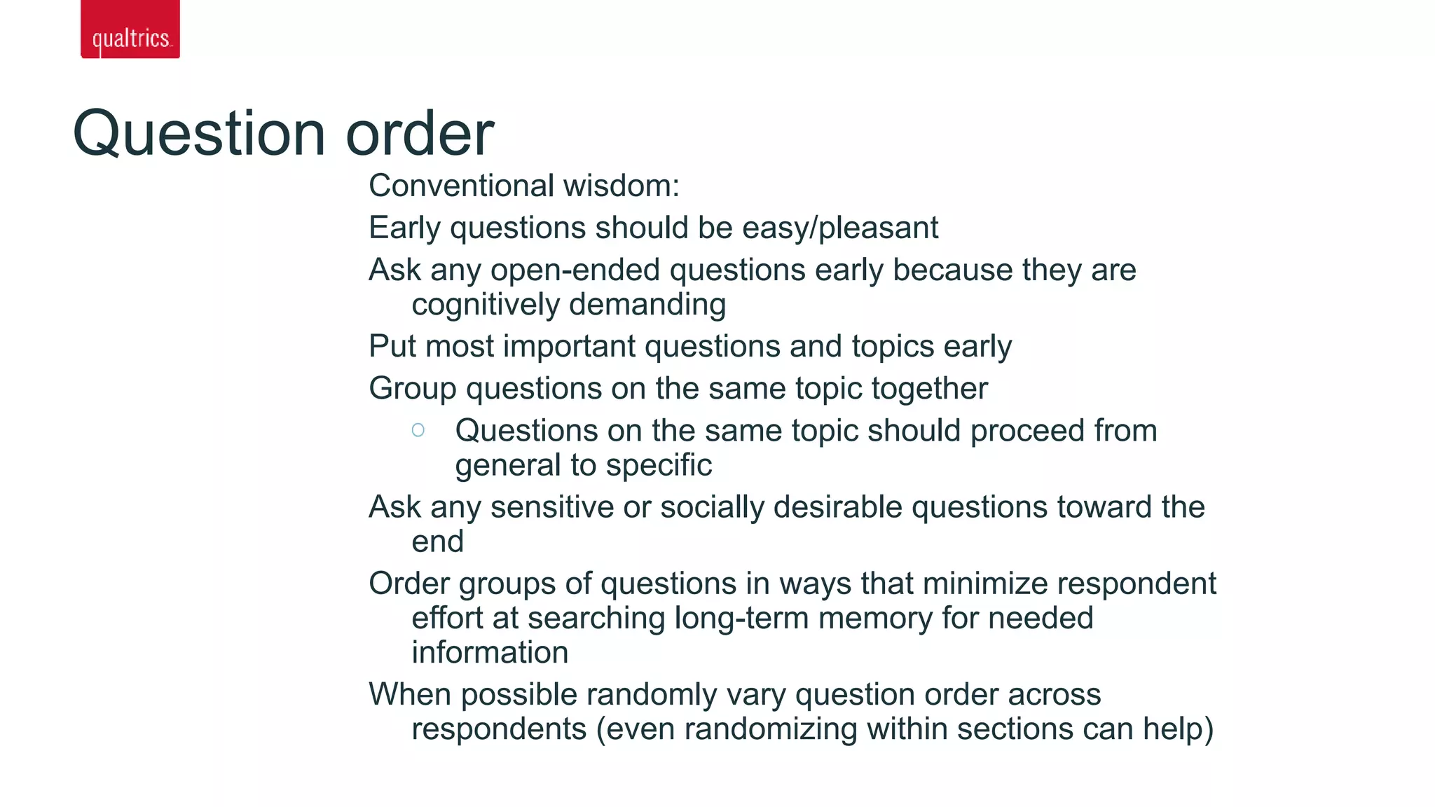 Question order
Conventional wisdom:
Early questions should be easy/pleasant
Ask any open-ended questions early because they are
cognitively demanding
Put most important questions and topics early
Group questions on the same topic together
Questions on the same topic should proceed from
general to specific
Ask any sensitive or socially desirable questions toward the
end
Order groups of questions in ways that minimize respondent
effort at searching long-term memory for needed
information
When possible randomly vary question order across
respondents (even randomizing within sections can help)
 
