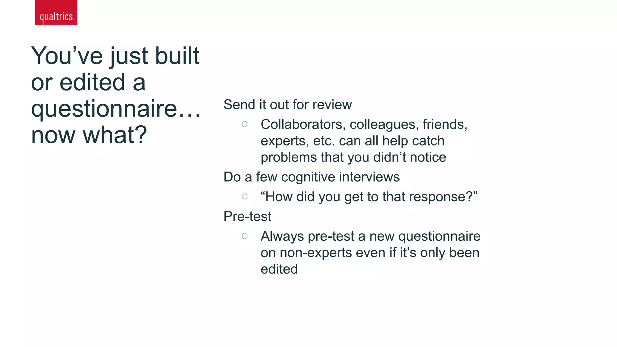 You’ve just built
or edited a
questionnaire…
now what?
Send it out for review
Collaborators, colleagues, friends,
experts, etc. can all help catch
problems that you didn’t notice
Do a few cognitive interviews
“How did you get to that response?”
Pre-test
Always pre-test a new questionnaire
on non-experts even if it’s only been
edited
 