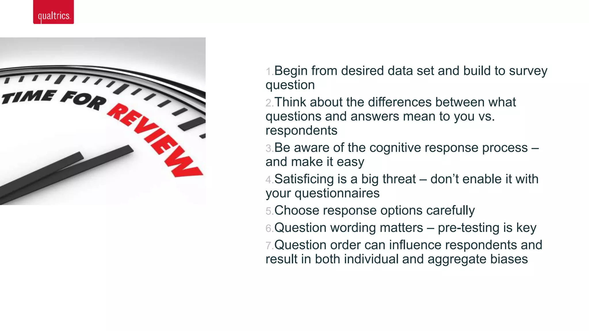 1.Begin from desired data set and build to survey
question
2.Think about the differences between what
questions and answers mean to you vs.
respondents
3.Be aware of the cognitive response process –
and make it easy
4.Satisficing is a big threat – don’t enable it with
your questionnaires
5.Choose response options carefully
6.Question wording matters – pre-testing is key
7.Question order can influence respondents and
result in both individual and aggregate biases
 