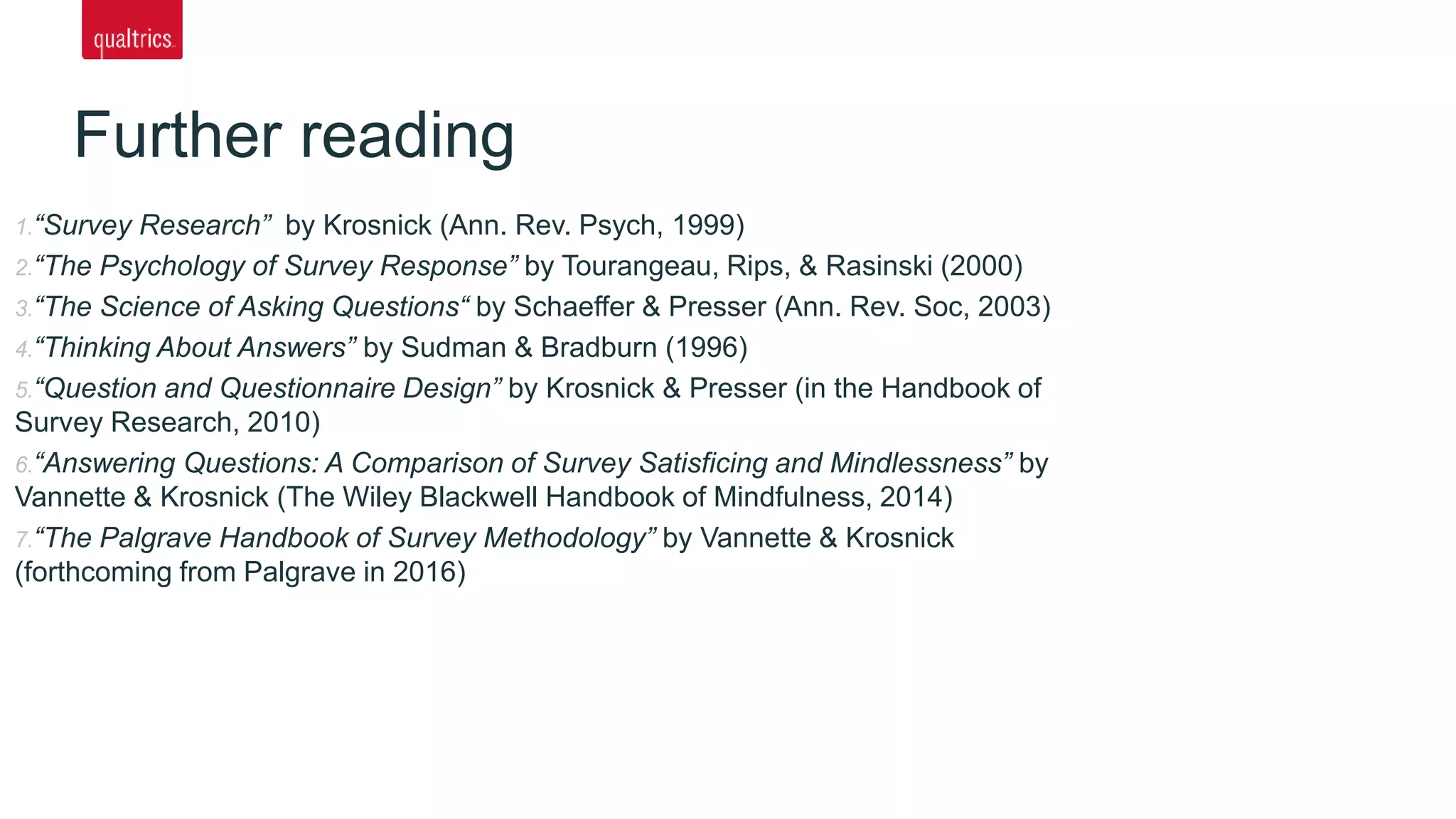 Further reading
1.“Survey Research” by Krosnick (Ann. Rev. Psych, 1999)
2.“The Psychology of Survey Response” by Tourangeau, Rips, & Rasinski (2000)
3.“The Science of Asking Questions“ by Schaeffer & Presser (Ann. Rev. Soc, 2003)
4.“Thinking About Answers” by Sudman & Bradburn (1996)
5.“Question and Questionnaire Design” by Krosnick & Presser (in the Handbook of
Survey Research, 2010)
6.“Answering Questions: A Comparison of Survey Satisficing and Mindlessness” by
Vannette & Krosnick (The Wiley Blackwell Handbook of Mindfulness, 2014)
7.“The Palgrave Handbook of Survey Methodology” by Vannette & Krosnick
(forthcoming from Palgrave in 2016)
 