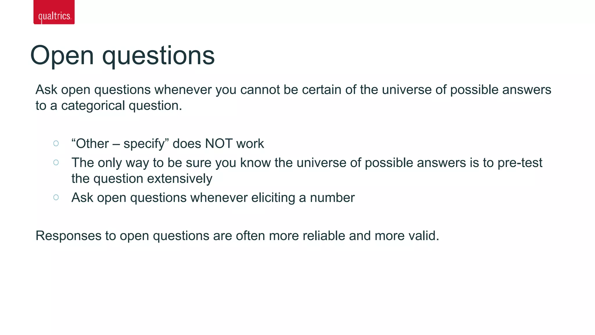 Open questions
Ask open questions whenever you cannot be certain of the universe of possible answers
to a categorical question.
“Other – specify” does NOT work
The only way to be sure you know the universe of possible answers is to pre-test
the question extensively
Ask open questions whenever eliciting a number
Responses to open questions are often more reliable and more valid.
 