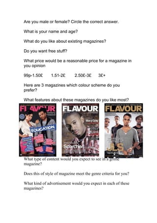 Are you male or female? Circle the correct answer.

What is your name and age?

What do you like about existing magazines?

Do you want free stuff?

What price would be a reasonable price for a magazine in
you opinion

99p-1.50£       1.51-2£       2.50£-3£      3£+

Here are 3 magazines which colour scheme do you
prefer?

What features about these magazines do you like most?




What type of content would you expect to see in a grime
magazine?

Does this of style of magazine meet the genre criteria for you?

What kind of advertisement would you expect in each of these
magazines?
 