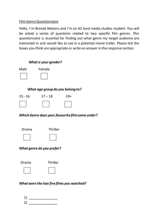 Film Genre Questionnaire
Hello, I’m Brenda Mataire and I’m an A2 level media studies student. You will
be asked a series of questions related to two specific film genres. This
questionnaire is essential for finding out what genre my target audience are
interested in and would like to see in a potential movie trailer. Please tick the
boxes you think are appropriate or write an answer in the response section.
What is your gender?
Male Female
What age group do you belong to?
15 - 16 17 – 18 19+
Which Genre does your favouritefilmcomeunder?
Drama Thriller
What genre do you prefer?
Drama Thriller
What were the last fivefilms you watched?
1) ________________
2) ________________
 