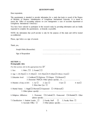 1
QUESTIONNAIRE
Dear respondent,
This questionnaire is intended to provide information for a study that leads to award of the Degree
of Bachelor of Business Administration of LivingStone International University. It is meant to
assess the “effect of accounting software on cost management: a case of accounts department at
LivingStone International University”.
You have been selected to participate in this research study by providing information and are kindly
requested to complete the questionnaire, as honestly as possible.
NOTE: the information that you’ll provide is only for the purpose of this study and will be treated
as confidential.
Please, sign below as a sign of consent.
Thank you,
Joseph Oloba (Researcher) ………………………………………………………
Sign of Respondent ………………………………………………………
SECTION A
Demographic data
For this section, tick in the appropriate box.□
1. Sex: 1. Male ♂□ 2. Female♀□
2. Age: 1. 20-30yrs□ 2. 31-40yrs□ 3.41-50yrs□4.51-60yrs□5.Above 61yrs□
3. Education level: 1. Certificate□2.Diploma □3.Degree □4.Masters□
5. Doctorate/ PhD□6. Other (please specify)…A………………………….
4. Duration of stay at LIU: 1. 1yr □ 2. 2yrs □ 3.3yrs □ 4. 4yrs□
5. More than 5yrs □
5. Marital Status: 1. Single□2.Married□3.Separated □ 4.Widowed□
5. Other (please specify) ………………………………………………………….
6. Religious Affiliation: 1. Protestant □2.Catholic□3. Pentecostal □4.Muslim□5. Other
(please specify)………………………………………………
7. Classification: 1. Student Leader □ 2. Faculty Staff □ 3. Faculty Dean □
4. Accounts Office □ 3. Other (please specify)……………………………….
 