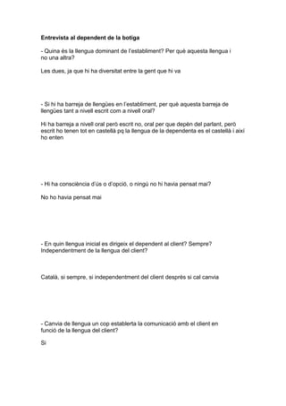Entrevista al dependent de la botiga
- Quina és la llengua dominant de l’establiment? Per què aquesta llengua i
no una altra?
Les dues, ja que hi ha diversitat entre la gent que hi va
- Si hi ha barreja de llengües en l’establiment, per què aquesta barreja de
llengües tant a nivell escrit com a nivell oral?
Hi ha barreja a nivell oral però escrit no, oral per que depèn del parlant, però
escrit ho tenen tot en castellà pq la llengua de la dependenta es el castellà i així
ho enten
- Hi ha consciència d’ús o d’opció, o ningú no hi havia pensat mai?
No ho havia pensat mai
- En quin llengua inicial es dirigeix el dependent al client? Sempre?
Independentment de la llengua del client?
Català, si sempre, si independentment del client desprès si cal canvia
- Canvia de llengua un cop establerta la comunicació amb el client en
funció de la llengua del client?
Si
 