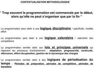 ‘’ Trop souvent la programmation est commencée par le début,
alors qu’elle ne peut s’organiser que par la fin ‘’
La programmation peut obéir à une logique disciplinaire / spécificité, modèle
effort
La programmation peut obéir à une logique calendaire / calendrier des
compétitions
La programmation semble obéir aux lois et principes universels qui
régissent les processus d’entraînement : adaptation, progressivité, continuité,
alternance, effort-récupération, gestion de la dynamique des charges
La programmation semble obéir à des logiques de périodisation du
temps : Périodes de préparation, périodes de compétition, périodes de
transition
CONTEXTUALISATION METHODOLOGIQUE
 