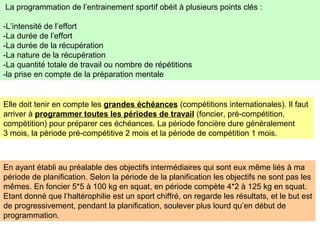 La programmation de l’entrainement sportif obéit à plusieurs points clés :
-L’intensité de l’effort
-La durée de l’effort
-La durée de la récupération
-La nature de la récupération
-La quantité totale de travail ou nombre de répétitions
-la prise en compte de la préparation mentale
Elle doit tenir en compte les grandes échéances (compétitions internationales). Il faut
arriver à programmer toutes les périodes de travail (foncier, pré-compétition,
compétition) pour préparer ces échéances. La période foncière dure généralement
3 mois, la période pré-compétitive 2 mois et la période de compétition 1 mois.
En ayant établi au préalable des objectifs intermédiaires qui sont eux même liés à ma
période de planification. Selon la période de la planification les objectifs ne sont pas les
mêmes. En foncier 5*5 à 100 kg en squat, en période compète 4*2 à 125 kg en squat.
Etant donné que l’haltérophilie est un sport chiffré, on regarde les résultats, et le but est
de progressivement, pendant la planification, soulever plus lourd qu’en début de
programmation.
 