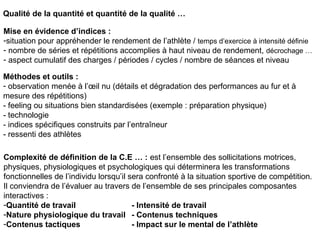 Complexité de définition de la C.E … : est l’ensemble des sollicitations motrices,
physiques, physiologiques et psychologiques qui déterminera les transformations
fonctionnelles de l’individu lorsqu’il sera confronté à la situation sportive de compétition.
Il conviendra de l’évaluer au travers de l’ensemble de ses principales composantes
interactives :
-Quantité de travail - Intensité de travail
-Nature physiologique du travail - Contenus techniques
-Contenus tactiques - Impact sur le mental de l’athlète
Qualité de la quantité et quantité de la qualité …
Mise en évidence d’indices :
-situation pour appréhender le rendement de l’athlète / temps d’exercice à intensité définie
- nombre de séries et répétitions accomplies à haut niveau de rendement, décrochage …
- aspect cumulatif des charges / périodes / cycles / nombre de séances et niveau
Méthodes et outils :
- observation menée à l’œil nu (détails et dégradation des performances au fur et à
mesure des répétitions)
- feeling ou situations bien standardisées (exemple : préparation physique)
- technologie
- indices spécifiques construits par l’entraîneur
- ressenti des athlètes
 