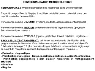 PERFORMANCE : niveau d’expression des ressources dans une compétition
Capacité du sportif ou de l’équipe à mobiliser la totalité de son potentiel, dans des
conditions réelles de compétition
Performance comme OBJECTIF ( victoire, médaille, accomplissement personnel )
Performance comme PRODUIT de facteurs réunis de façon optimale ( physique,
Technico-tactique, mental )
Performance comme SYMBOLE (rigueur, perfection, travail, cohésion, régularité …)
PROCESSUS D’ENTRAINEMENT : qui renvoi aux notions de planification et de
programmation, la démarche s’inscrit dans un rapport à la détermination d’objectifs
‘’ fixés dans le temps ‘’, à plus ou moins longue échéance, et suivant une logique qui
se nourrit de l’excellente capacité d’adaptation dont témoigne l’homme …
- Evaluation diagnostique
- Planification stratégique : temps, incertitudes-certitudes, objectifs, prédiction,
- Planification opérationnelle : plan d’action hiérarchisé et méthodiquement
structuré
- Entraîner
- Réguler
CONTEXTUALISATION METHODOLOGIQUE
 