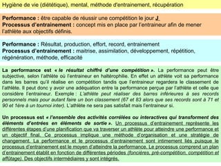 Hygiène de vie (diététique), mental, méthode d'entrainement, récupération
Performance : être capable de réussir une compétition le jour J
Processus d’entrainement : concept mis en place par l’entraineur afin de mener
l’athlète aux objectifs définis.
Performance : Résultat, production, effort, record, entrainement
Processus d’entrainement : maitrise, assimilation, développement, répétition,
régénération, méthode, efficacité
La performance est « le résultat chiffré d’une compétition ». La performance peut être
subjective, selon l’athlète où l’entraineur en haltérophilie. En effet un athlète voit sa performance
dans les barres qu’il réalise en compétition tandis que l’entraineur regardera le classement de
l’athlète. Il peut donc y avoir une adéquation entre la performance perçue par l’athlète et celle que
considère l’entraineur. Exemple : L’athlète peut réaliser des barres inférieures à ses records
personnels mais pour autant faire un bon classement (67 et 83 alors que ses records sont à 71 et
90 et 1ère à un tournoi inter). L’athlète ne sera pas satisfait mais l’entraineur si.
Un processus est « l’ensemble des activités corrélées ou interactives qui transforment des
éléments d’entrées en éléments de sortie ». Un processus d’entrainement représente les
différentes étapes d’une planification que va traverser un athlète pour atteindre une performance et
un objectif final. Ce processus implique une méthode d’organisation et une stratégie de
changement. La performance et le processus d’entrainement sont intimement liés puisque le
processus d’entrainement est le moyen d’atteindre la performance. Le processus comprend un plan
d’entrainement établit en fonction de différentes périodes (foncières, pré-compétition, compétition et
affûtage). Des objectifs intermédiaires y sont intégrés.
 