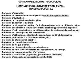 - Problème d’adaptation
- Problème de détermination des objectifs / Points forts-points faibles
- Problème d’évaluation
- Problème de complexité de la discipline
- Problème de gestion temporelle
- Problème de stratégie en matière d’articulation de contenus de différente nature
- Problème concernant le temps à accorder à certains types de développement
- Problème d’individualisation et de différenciation du contenu de l’entraînement
- Problème de la multiplicité des compétitions
- Problème d’obligation de résultats hebdomadaires ou bihebdomadaires
- Problème pour arriver à la forma optimale le jour J
- Problème de charge extra sportive
- Problème de contraintes extérieures
- Problème du risque d’échec
- Problème de récupération, du rapport au temps
- Problème relatif à la mise en forme de l’équipier et/ou de l’équipe
- Problème de la programmation d’un groupe
- Problème d’incertitudes (opposition, performance, blessures)
- Problème d’adéquation aux possibilités de l’athlète
LISTE NON EXHAUSTIVE DE PROBLEMES …
TRANDISCIPLINAIRES
CONTEXTUALISATION METHODOLOGIQUE
 