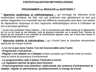 PROGRAMMER ou REGULER au QUOTIDIEN ?
* Approche systémique et méthodologique : qui envisage les éléments d’une
conformation complexe, les faits, non pas isolément mais globalement en tant que
parties intégrantes d’un ensemble dont les différents composants sont dans une relation
de dépendance réciproque et dont l’approche méthodologique renvoi à l’utilisation de
lois et principes généraux.
‘’ ce que nous souhaitons mieux maîtriser , c’est la connaissance des effets induits par le déplacement
de l’un ou de l’autre de ces éléments, voire de plusieurs ensemble, sur le produit final; l’homme de
terrain qui est confronté à une multitude de combinaisons apprend, ainsi, par la force des choses, la
relativité de toute chose en ce monde ‘’
* Approche réaliste et individualisée : qui s’inscrit dans le caractère éminemment
particulier de chaque individu
- L’un ne va pas sans l’autre, l’un est inconcevable sans l’autre
- Programmer c’est prévoir …
- Réguler c’est adapter ou s’adapter et donc accepter que l’individu reste au centre,
reste le centre du processus d’entraînement
- La programmation aide à baliser l’itinéraire à suivre
- La régulation permet de gérer plus finement
- Il faut programmer avec précision, méticulosité, les contenus d’entraînement et
adapter, réguler en permanence, quotidiennement, la charge de travail
CONTEXTUALISATION METHODOLOGIQUE
 