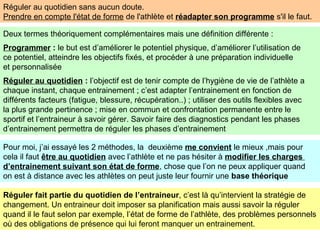 Réguler au quotidien sans aucun doute.
Prendre en compte l'état de forme de l'athlète et réadapter son programme s'il le faut.
Deux termes théoriquement complémentaires mais une définition différente :
Programmer : le but est d’améliorer le potentiel physique, d’améliorer l’utilisation de
ce potentiel, atteindre les objectifs fixés, et procéder à une préparation individuelle
et personnalisée
Réguler au quotidien : l’objectif est de tenir compte de l’hygiène de vie de l’athlète a
chaque instant, chaque entrainement ; c’est adapter l’entrainement en fonction de
différents facteurs (fatigue, blessure, récupération..) ; utiliser des outils flexibles avec
la plus grande pertinence ; mise en commun et confrontation permanente entre le
sportif et l’entraineur à savoir gérer. Savoir faire des diagnostics pendant les phases
d’entrainement permettra de réguler les phases d’entrainement
Pour moi, j’ai essayé les 2 méthodes, la deuxième me convient le mieux ,mais pour
cela il faut être au quotidien avec l’athlète et ne pas hésiter à modifier les charges
d’entrainement suivant son état de forme, chose que l’on ne peux appliquer quand
on est à distance avec les athlètes on peut juste leur fournir une base théorique
Réguler fait partie du quotidien de l’entraineur, c’est là qu’intervient la stratégie de
changement. Un entraineur doit imposer sa planification mais aussi savoir la réguler
quand il le faut selon par exemple, l’état de forme de l’athlète, des problèmes personnels
où des obligations de présence qui lui feront manquer un entrainement.
 
