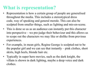 What is representation?
• Representation is how a certain group of people are generalised
throughout the media. This includes a stereotypical dress
code, way of speaking and general morale. This can also be
sculpted from smaller things, such as lighting and mis-en-scene.
• This is done so us as an audience can instantly put this character
into perspective – we pre-judge their behaviour and this allows us
to scope out the characters we may like or dislike from previous
experiences.
• For example, in mean girls, Regina George is sculpted out to be
the popular girl and we can see that instantly – pink clothes, short
skirts, high heels, blonde hair etc.
• Typically in super hero movies, such as the dark knight, the
villain is shown in dark lighting, maybe a deep voice and dark
clothes.
 