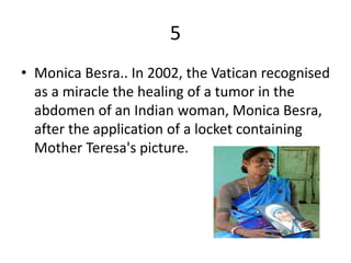 5
• Monica Besra.. In 2002, the Vatican recognised
as a miracle the healing of a tumor in the
abdomen of an Indian woman, Monica Besra,
after the application of a locket containing
Mother Teresa's picture.
 