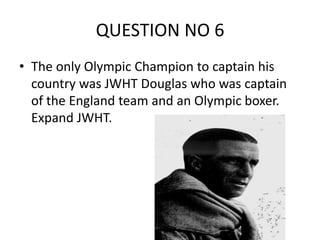 QUESTION NO 6
• The only Olympic Champion to captain his
country was JWHT Douglas who was captain
of the England team and an Olympic boxer.
Expand JWHT.
 